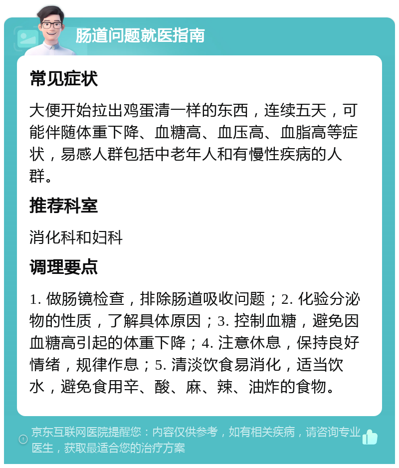 肠道问题就医指南 常见症状 大便开始拉出鸡蛋清一样的东西，连续五天，可能伴随体重下降、血糖高、血压高、血脂高等症状，易感人群包括中老年人和有慢性疾病的人群。 推荐科室 消化科和妇科 调理要点 1. 做肠镜检查，排除肠道吸收问题；2. 化验分泌物的性质，了解具体原因；3. 控制血糖，避免因血糖高引起的体重下降；4. 注意休息，保持良好情绪，规律作息；5. 清淡饮食易消化，适当饮水，避免食用辛、酸、麻、辣、油炸的食物。