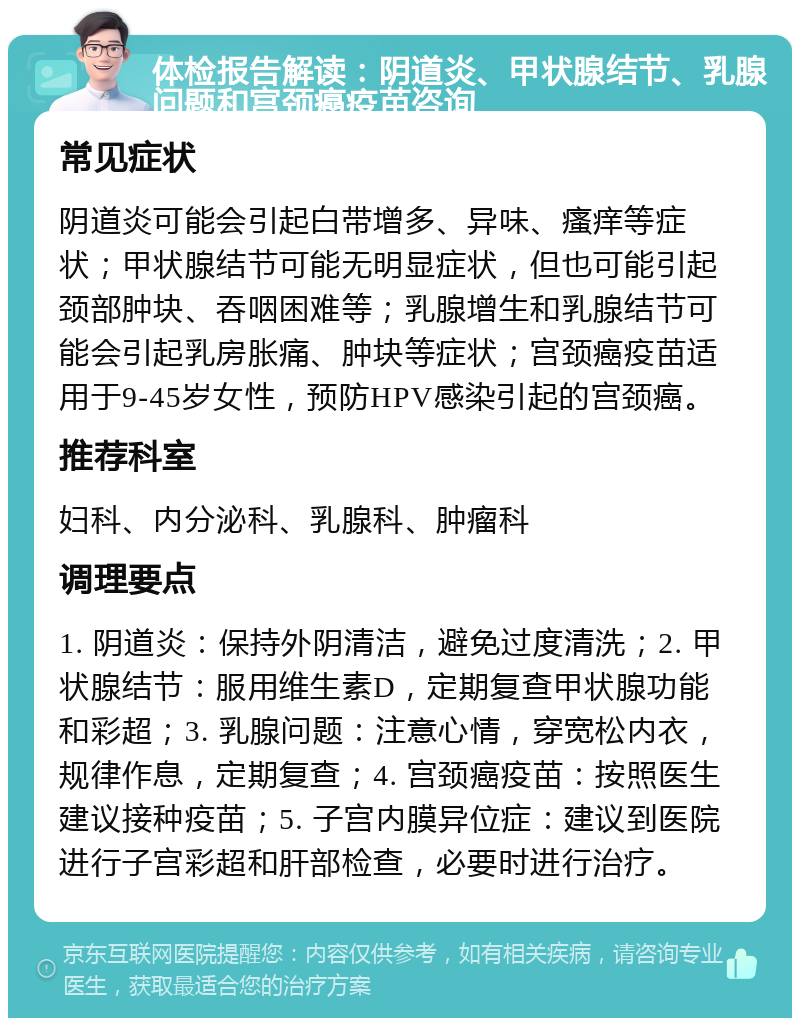 体检报告解读：阴道炎、甲状腺结节、乳腺问题和宫颈癌疫苗咨询 常见症状 阴道炎可能会引起白带增多、异味、瘙痒等症状；甲状腺结节可能无明显症状，但也可能引起颈部肿块、吞咽困难等；乳腺增生和乳腺结节可能会引起乳房胀痛、肿块等症状；宫颈癌疫苗适用于9-45岁女性，预防HPV感染引起的宫颈癌。 推荐科室 妇科、内分泌科、乳腺科、肿瘤科 调理要点 1. 阴道炎：保持外阴清洁，避免过度清洗；2. 甲状腺结节：服用维生素D，定期复查甲状腺功能和彩超；3. 乳腺问题：注意心情，穿宽松内衣，规律作息，定期复查；4. 宫颈癌疫苗：按照医生建议接种疫苗；5. 子宫内膜异位症：建议到医院进行子宫彩超和肝部检查，必要时进行治疗。