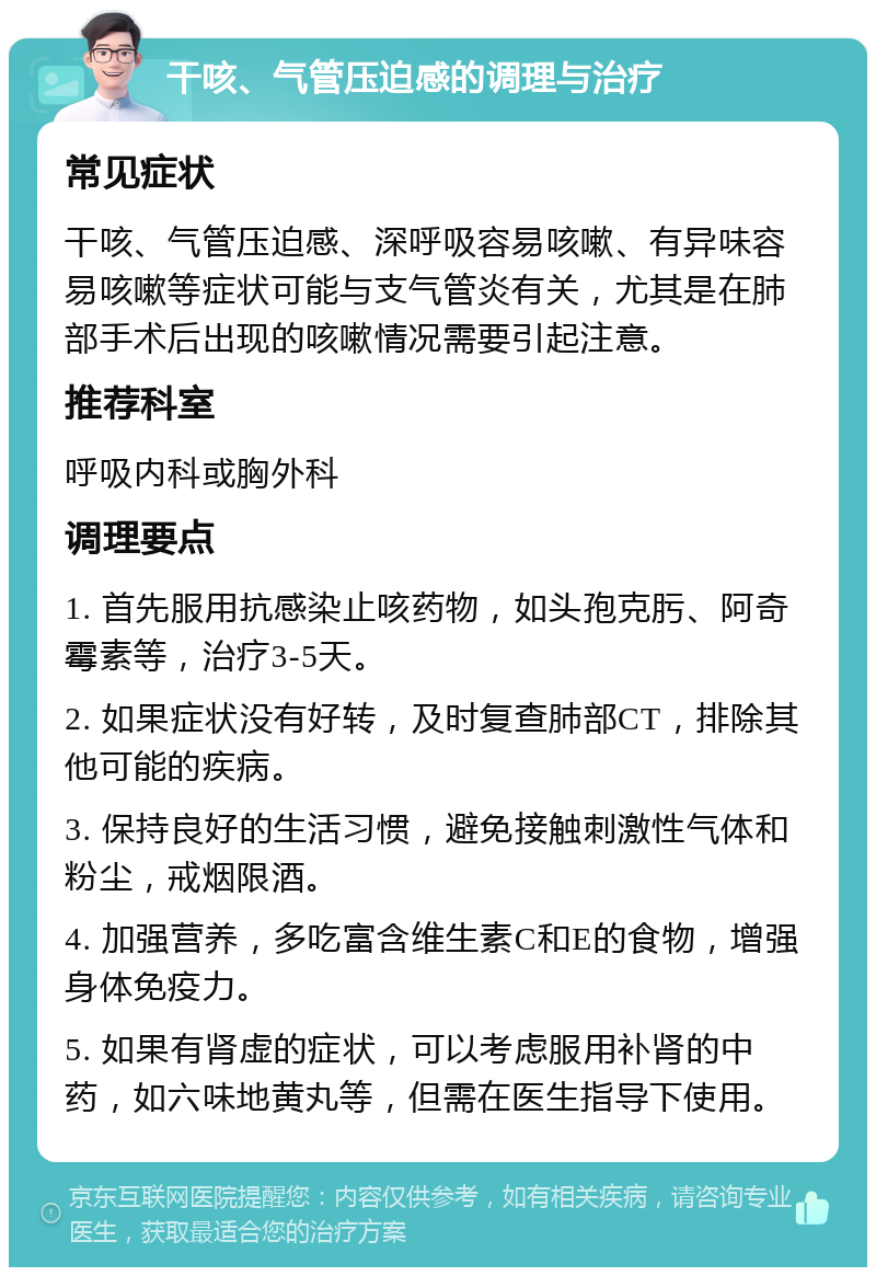 干咳、气管压迫感的调理与治疗 常见症状 干咳、气管压迫感、深呼吸容易咳嗽、有异味容易咳嗽等症状可能与支气管炎有关，尤其是在肺部手术后出现的咳嗽情况需要引起注意。 推荐科室 呼吸内科或胸外科 调理要点 1. 首先服用抗感染止咳药物，如头孢克肟、阿奇霉素等，治疗3-5天。 2. 如果症状没有好转，及时复查肺部CT，排除其他可能的疾病。 3. 保持良好的生活习惯，避免接触刺激性气体和粉尘，戒烟限酒。 4. 加强营养，多吃富含维生素C和E的食物，增强身体免疫力。 5. 如果有肾虚的症状，可以考虑服用补肾的中药，如六味地黄丸等，但需在医生指导下使用。