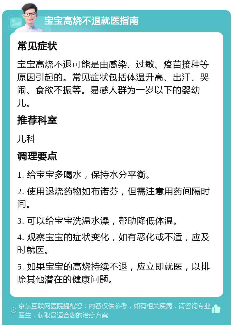 宝宝高烧不退就医指南 常见症状 宝宝高烧不退可能是由感染、过敏、疫苗接种等原因引起的。常见症状包括体温升高、出汗、哭闹、食欲不振等。易感人群为一岁以下的婴幼儿。 推荐科室 儿科 调理要点 1. 给宝宝多喝水，保持水分平衡。 2. 使用退烧药物如布诺芬，但需注意用药间隔时间。 3. 可以给宝宝洗温水澡，帮助降低体温。 4. 观察宝宝的症状变化，如有恶化或不适，应及时就医。 5. 如果宝宝的高烧持续不退，应立即就医，以排除其他潜在的健康问题。