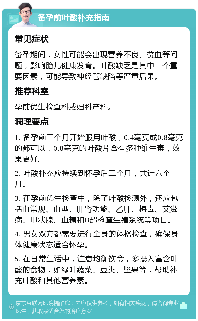 备孕前叶酸补充指南 常见症状 备孕期间，女性可能会出现营养不良、贫血等问题，影响胎儿健康发育。叶酸缺乏是其中一个重要因素，可能导致神经管缺陷等严重后果。 推荐科室 孕前优生检查科或妇科产科。 调理要点 1. 备孕前三个月开始服用叶酸，0.4毫克或0.8毫克的都可以，0.8毫克的叶酸片含有多种维生素，效果更好。 2. 叶酸补充应持续到怀孕后三个月，共计六个月。 3. 在孕前优生检查中，除了叶酸检测外，还应包括血常规、血型、肝肾功能、乙肝、梅毒、艾滋病、甲状腺、血糖和B超检查生殖系统等项目。 4. 男女双方都需要进行全身的体格检查，确保身体健康状态适合怀孕。 5. 在日常生活中，注意均衡饮食，多摄入富含叶酸的食物，如绿叶蔬菜、豆类、坚果等，帮助补充叶酸和其他营养素。