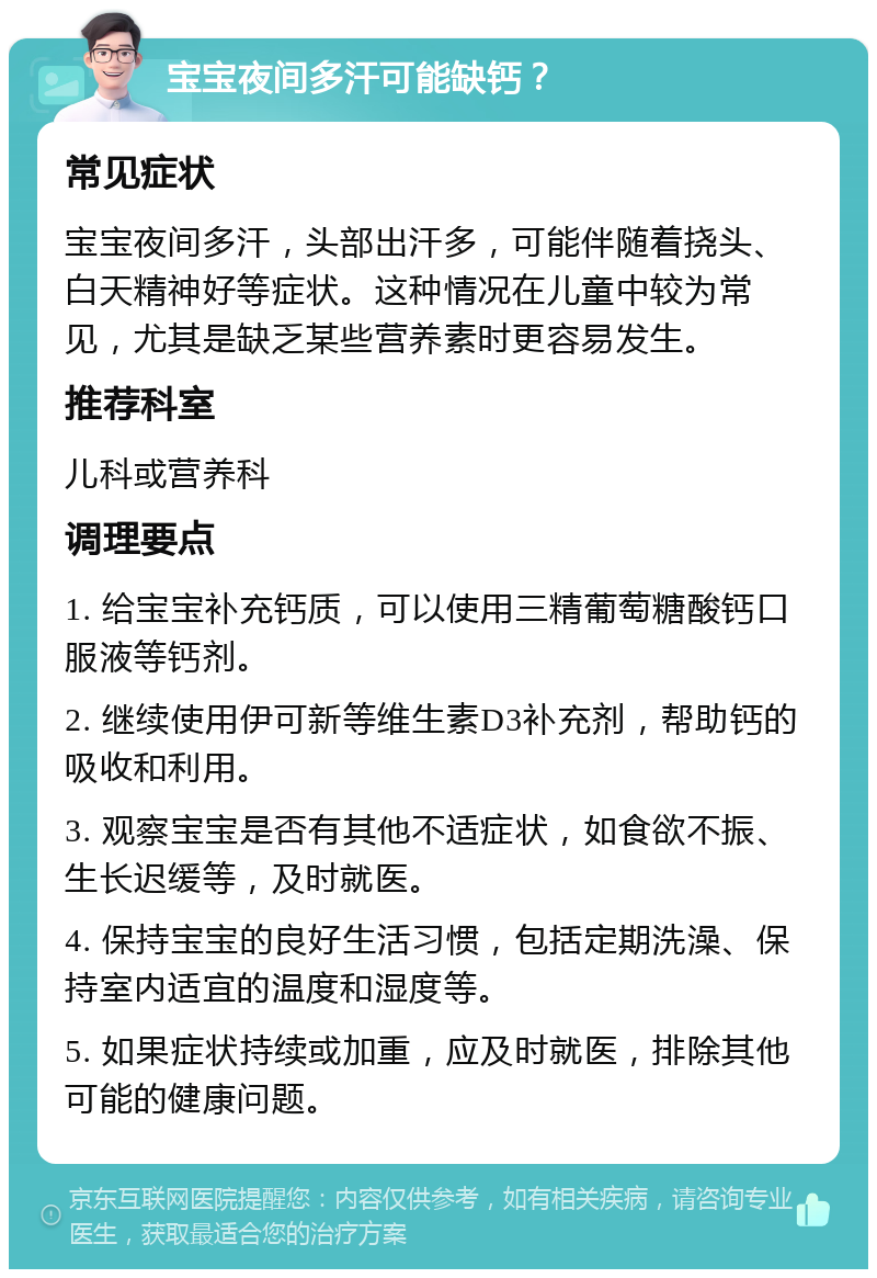 宝宝夜间多汗可能缺钙？ 常见症状 宝宝夜间多汗，头部出汗多，可能伴随着挠头、白天精神好等症状。这种情况在儿童中较为常见，尤其是缺乏某些营养素时更容易发生。 推荐科室 儿科或营养科 调理要点 1. 给宝宝补充钙质，可以使用三精葡萄糖酸钙口服液等钙剂。 2. 继续使用伊可新等维生素D3补充剂，帮助钙的吸收和利用。 3. 观察宝宝是否有其他不适症状，如食欲不振、生长迟缓等，及时就医。 4. 保持宝宝的良好生活习惯，包括定期洗澡、保持室内适宜的温度和湿度等。 5. 如果症状持续或加重，应及时就医，排除其他可能的健康问题。