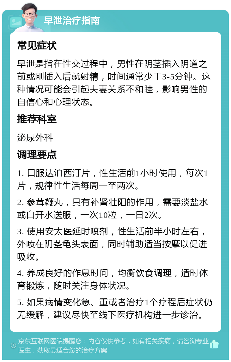 早泄治疗指南 常见症状 早泄是指在性交过程中，男性在阴茎插入阴道之前或刚插入后就射精，时间通常少于3-5分钟。这种情况可能会引起夫妻关系不和睦，影响男性的自信心和心理状态。 推荐科室 泌尿外科 调理要点 1. 口服达泊西汀片，性生活前1小时使用，每次1片，规律性生活每周一至两次。 2. 参茸鞭丸，具有补肾壮阳的作用，需要淡盐水或白开水送服，一次10粒，一日2次。 3. 使用安太医延时喷剂，性生活前半小时左右，外喷在阴茎龟头表面，同时辅助适当按摩以促进吸收。 4. 养成良好的作息时间，均衡饮食调理，适时体育锻炼，随时关注身体状况。 5. 如果病情变化急、重或者治疗1个疗程后症状仍无缓解，建议尽快至线下医疗机构进一步诊治。