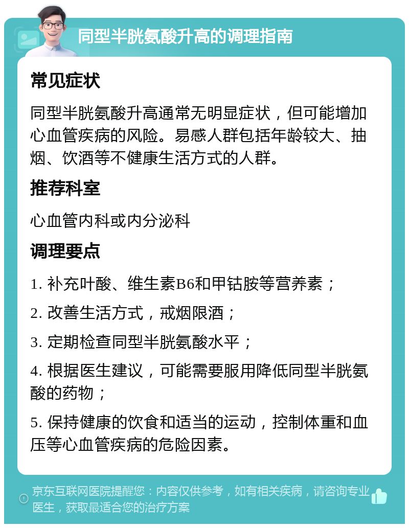 同型半胱氨酸升高的调理指南 常见症状 同型半胱氨酸升高通常无明显症状，但可能增加心血管疾病的风险。易感人群包括年龄较大、抽烟、饮酒等不健康生活方式的人群。 推荐科室 心血管内科或内分泌科 调理要点 1. 补充叶酸、维生素B6和甲钴胺等营养素； 2. 改善生活方式，戒烟限酒； 3. 定期检查同型半胱氨酸水平； 4. 根据医生建议，可能需要服用降低同型半胱氨酸的药物； 5. 保持健康的饮食和适当的运动，控制体重和血压等心血管疾病的危险因素。