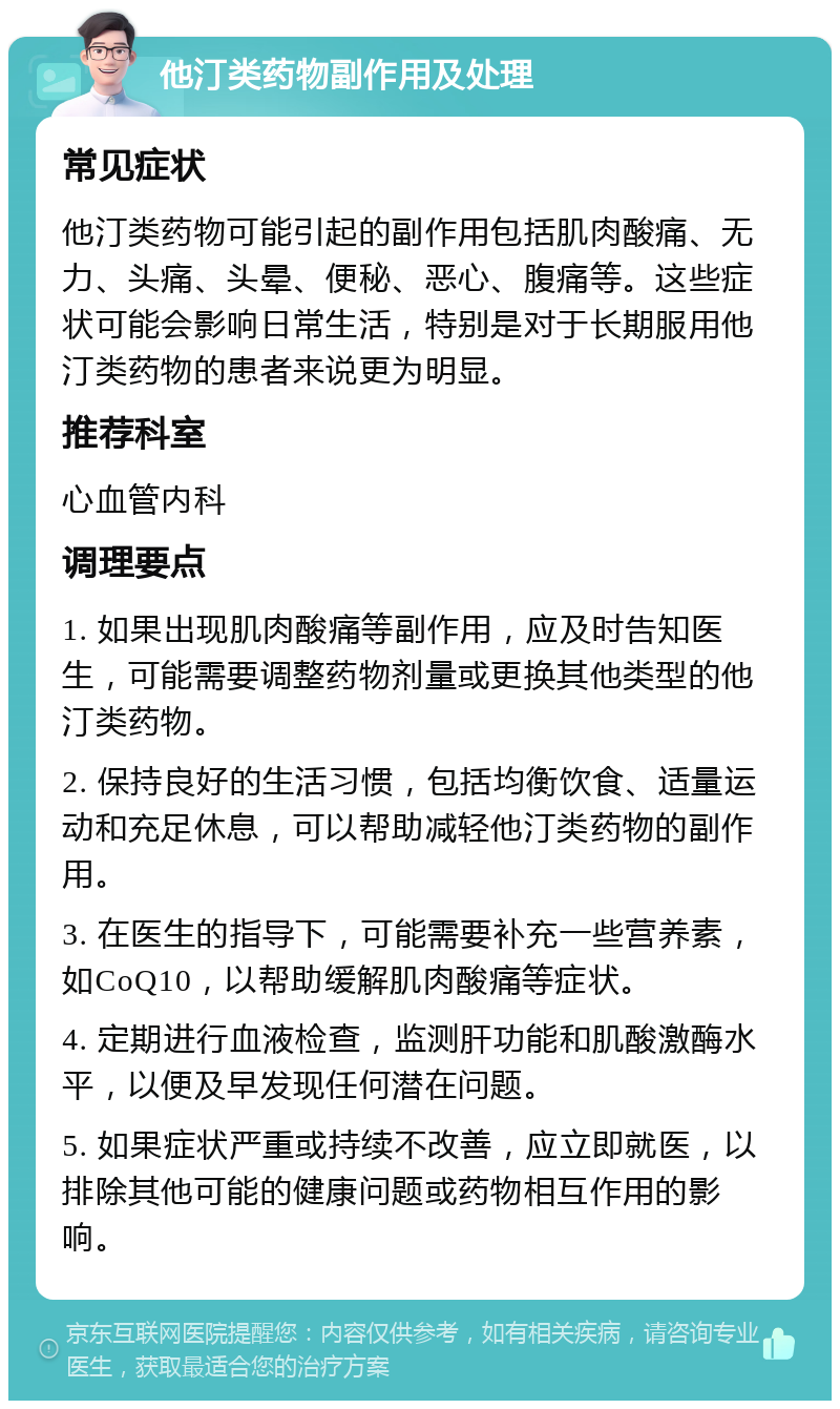 他汀类药物副作用及处理 常见症状 他汀类药物可能引起的副作用包括肌肉酸痛、无力、头痛、头晕、便秘、恶心、腹痛等。这些症状可能会影响日常生活，特别是对于长期服用他汀类药物的患者来说更为明显。 推荐科室 心血管内科 调理要点 1. 如果出现肌肉酸痛等副作用，应及时告知医生，可能需要调整药物剂量或更换其他类型的他汀类药物。 2. 保持良好的生活习惯，包括均衡饮食、适量运动和充足休息，可以帮助减轻他汀类药物的副作用。 3. 在医生的指导下，可能需要补充一些营养素，如CoQ10，以帮助缓解肌肉酸痛等症状。 4. 定期进行血液检查，监测肝功能和肌酸激酶水平，以便及早发现任何潜在问题。 5. 如果症状严重或持续不改善，应立即就医，以排除其他可能的健康问题或药物相互作用的影响。