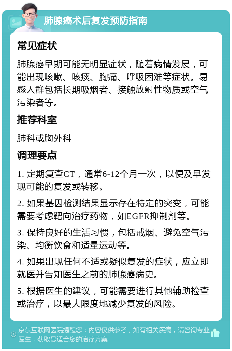 肺腺癌术后复发预防指南 常见症状 肺腺癌早期可能无明显症状，随着病情发展，可能出现咳嗽、咳痰、胸痛、呼吸困难等症状。易感人群包括长期吸烟者、接触放射性物质或空气污染者等。 推荐科室 肺科或胸外科 调理要点 1. 定期复查CT，通常6-12个月一次，以便及早发现可能的复发或转移。 2. 如果基因检测结果显示存在特定的突变，可能需要考虑靶向治疗药物，如EGFR抑制剂等。 3. 保持良好的生活习惯，包括戒烟、避免空气污染、均衡饮食和适量运动等。 4. 如果出现任何不适或疑似复发的症状，应立即就医并告知医生之前的肺腺癌病史。 5. 根据医生的建议，可能需要进行其他辅助检查或治疗，以最大限度地减少复发的风险。