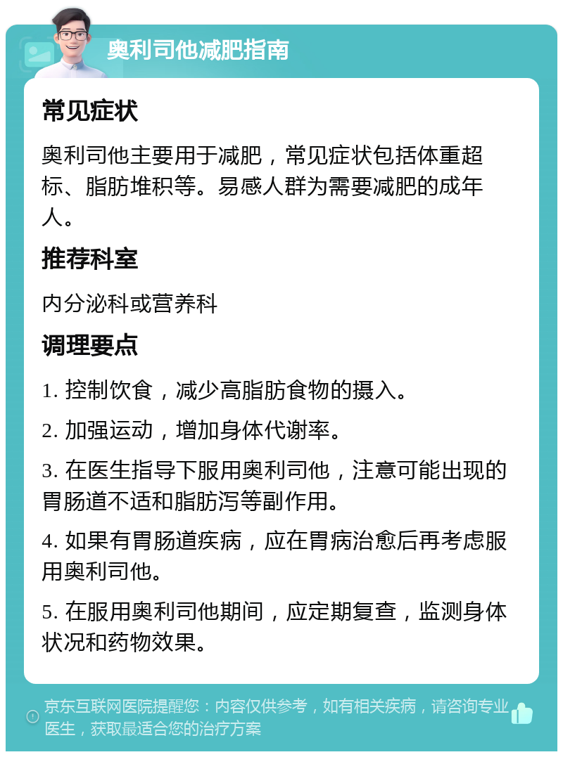 奥利司他减肥指南 常见症状 奥利司他主要用于减肥，常见症状包括体重超标、脂肪堆积等。易感人群为需要减肥的成年人。 推荐科室 内分泌科或营养科 调理要点 1. 控制饮食，减少高脂肪食物的摄入。 2. 加强运动，增加身体代谢率。 3. 在医生指导下服用奥利司他，注意可能出现的胃肠道不适和脂肪泻等副作用。 4. 如果有胃肠道疾病，应在胃病治愈后再考虑服用奥利司他。 5. 在服用奥利司他期间，应定期复查，监测身体状况和药物效果。