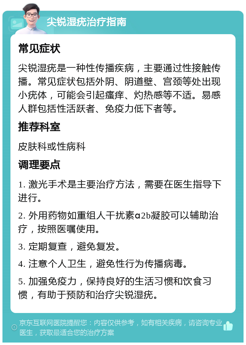 尖锐湿疣治疗指南 常见症状 尖锐湿疣是一种性传播疾病，主要通过性接触传播。常见症状包括外阴、阴道壁、宫颈等处出现小疣体，可能会引起瘙痒、灼热感等不适。易感人群包括性活跃者、免疫力低下者等。 推荐科室 皮肤科或性病科 调理要点 1. 激光手术是主要治疗方法，需要在医生指导下进行。 2. 外用药物如重组人干扰素ɑ2b凝胶可以辅助治疗，按照医嘱使用。 3. 定期复查，避免复发。 4. 注意个人卫生，避免性行为传播病毒。 5. 加强免疫力，保持良好的生活习惯和饮食习惯，有助于预防和治疗尖锐湿疣。