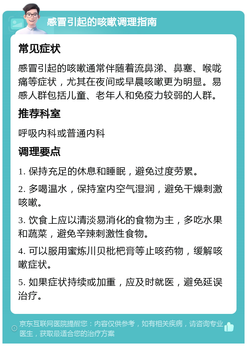 感冒引起的咳嗽调理指南 常见症状 感冒引起的咳嗽通常伴随着流鼻涕、鼻塞、喉咙痛等症状，尤其在夜间或早晨咳嗽更为明显。易感人群包括儿童、老年人和免疫力较弱的人群。 推荐科室 呼吸内科或普通内科 调理要点 1. 保持充足的休息和睡眠，避免过度劳累。 2. 多喝温水，保持室内空气湿润，避免干燥刺激咳嗽。 3. 饮食上应以清淡易消化的食物为主，多吃水果和蔬菜，避免辛辣刺激性食物。 4. 可以服用蜜炼川贝枇杷膏等止咳药物，缓解咳嗽症状。 5. 如果症状持续或加重，应及时就医，避免延误治疗。