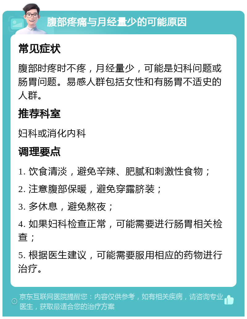 腹部疼痛与月经量少的可能原因 常见症状 腹部时疼时不疼，月经量少，可能是妇科问题或肠胃问题。易感人群包括女性和有肠胃不适史的人群。 推荐科室 妇科或消化内科 调理要点 1. 饮食清淡，避免辛辣、肥腻和刺激性食物； 2. 注意腹部保暖，避免穿露脐装； 3. 多休息，避免熬夜； 4. 如果妇科检查正常，可能需要进行肠胃相关检查； 5. 根据医生建议，可能需要服用相应的药物进行治疗。