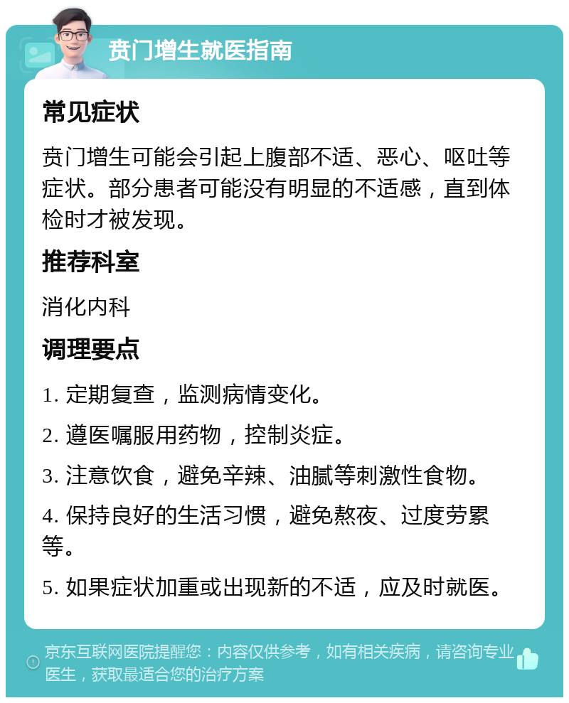 贲门增生就医指南 常见症状 贲门增生可能会引起上腹部不适、恶心、呕吐等症状。部分患者可能没有明显的不适感，直到体检时才被发现。 推荐科室 消化内科 调理要点 1. 定期复查，监测病情变化。 2. 遵医嘱服用药物，控制炎症。 3. 注意饮食，避免辛辣、油腻等刺激性食物。 4. 保持良好的生活习惯，避免熬夜、过度劳累等。 5. 如果症状加重或出现新的不适，应及时就医。