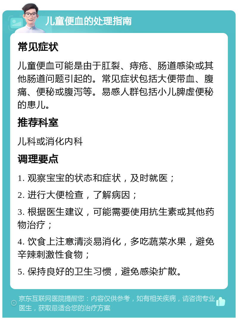 儿童便血的处理指南 常见症状 儿童便血可能是由于肛裂、痔疮、肠道感染或其他肠道问题引起的。常见症状包括大便带血、腹痛、便秘或腹泻等。易感人群包括小儿脾虚便秘的患儿。 推荐科室 儿科或消化内科 调理要点 1. 观察宝宝的状态和症状，及时就医； 2. 进行大便检查，了解病因； 3. 根据医生建议，可能需要使用抗生素或其他药物治疗； 4. 饮食上注意清淡易消化，多吃蔬菜水果，避免辛辣刺激性食物； 5. 保持良好的卫生习惯，避免感染扩散。