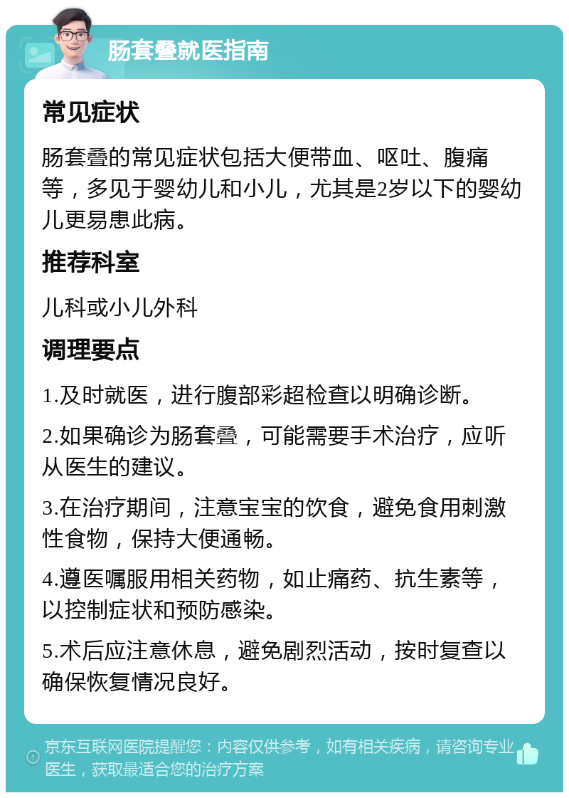 肠套叠就医指南 常见症状 肠套叠的常见症状包括大便带血、呕吐、腹痛等，多见于婴幼儿和小儿，尤其是2岁以下的婴幼儿更易患此病。 推荐科室 儿科或小儿外科 调理要点 1.及时就医，进行腹部彩超检查以明确诊断。 2.如果确诊为肠套叠，可能需要手术治疗，应听从医生的建议。 3.在治疗期间，注意宝宝的饮食，避免食用刺激性食物，保持大便通畅。 4.遵医嘱服用相关药物，如止痛药、抗生素等，以控制症状和预防感染。 5.术后应注意休息，避免剧烈活动，按时复查以确保恢复情况良好。