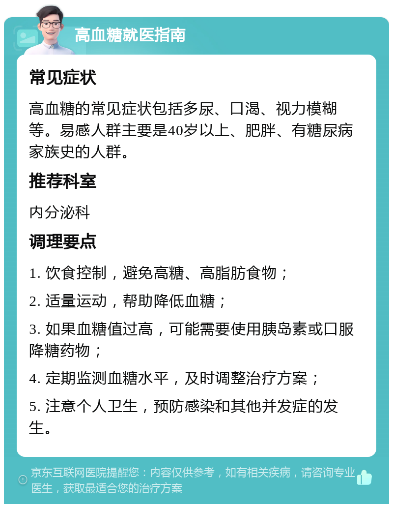 高血糖就医指南 常见症状 高血糖的常见症状包括多尿、口渴、视力模糊等。易感人群主要是40岁以上、肥胖、有糖尿病家族史的人群。 推荐科室 内分泌科 调理要点 1. 饮食控制，避免高糖、高脂肪食物； 2. 适量运动，帮助降低血糖； 3. 如果血糖值过高，可能需要使用胰岛素或口服降糖药物； 4. 定期监测血糖水平，及时调整治疗方案； 5. 注意个人卫生，预防感染和其他并发症的发生。