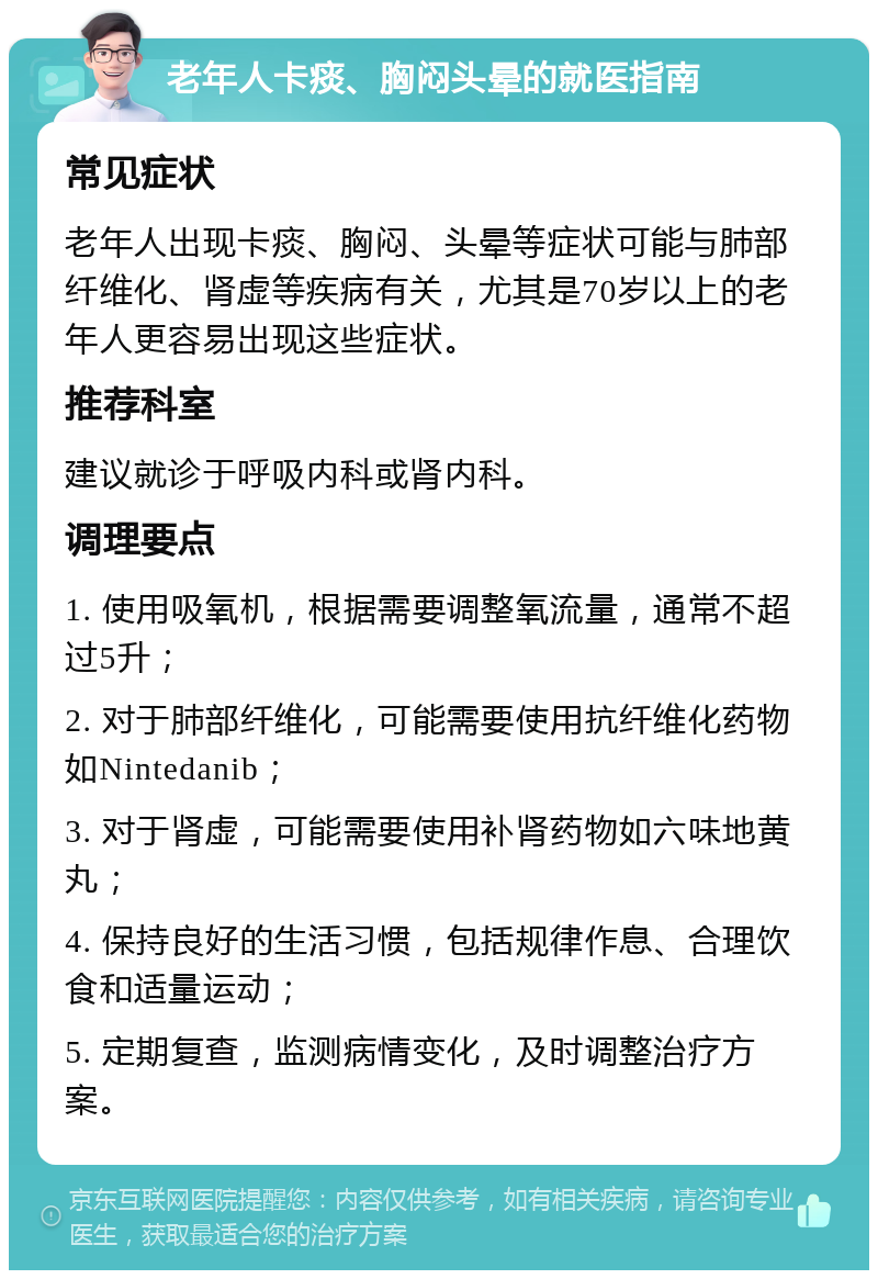 老年人卡痰、胸闷头晕的就医指南 常见症状 老年人出现卡痰、胸闷、头晕等症状可能与肺部纤维化、肾虚等疾病有关，尤其是70岁以上的老年人更容易出现这些症状。 推荐科室 建议就诊于呼吸内科或肾内科。 调理要点 1. 使用吸氧机，根据需要调整氧流量，通常不超过5升； 2. 对于肺部纤维化，可能需要使用抗纤维化药物如Nintedanib； 3. 对于肾虚，可能需要使用补肾药物如六味地黄丸； 4. 保持良好的生活习惯，包括规律作息、合理饮食和适量运动； 5. 定期复查，监测病情变化，及时调整治疗方案。