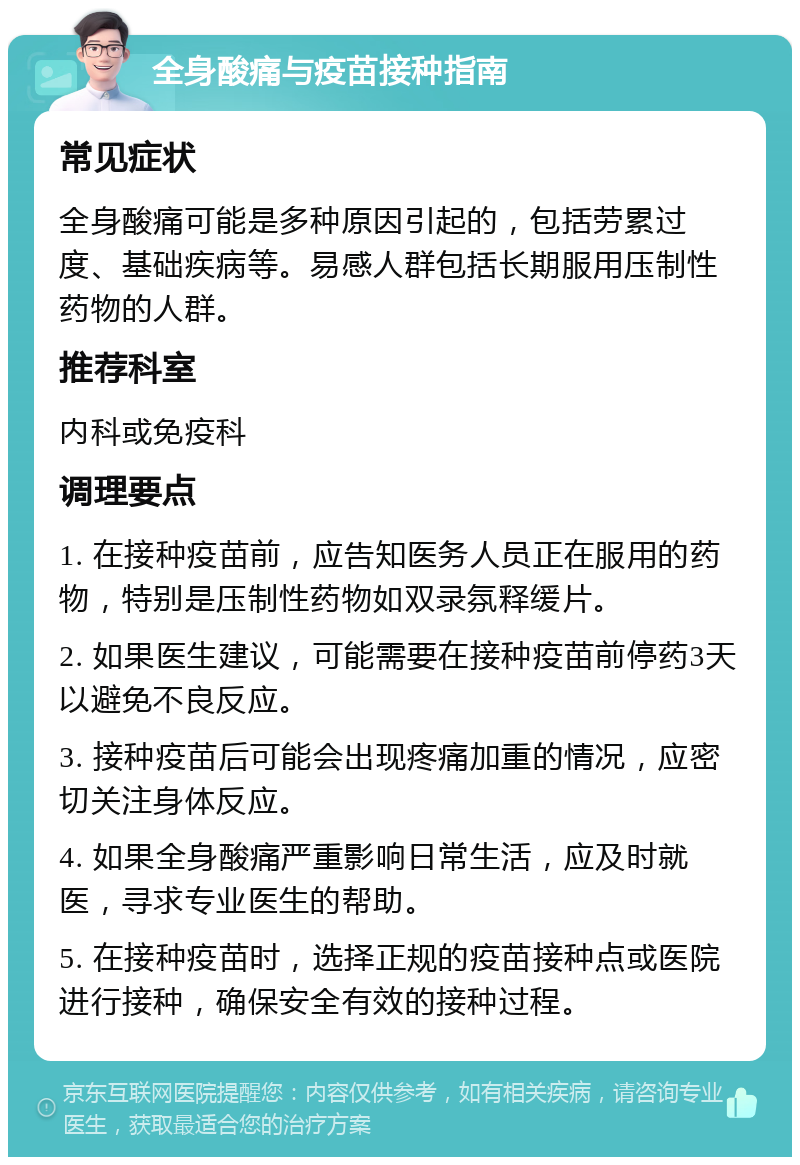 全身酸痛与疫苗接种指南 常见症状 全身酸痛可能是多种原因引起的，包括劳累过度、基础疾病等。易感人群包括长期服用压制性药物的人群。 推荐科室 内科或免疫科 调理要点 1. 在接种疫苗前，应告知医务人员正在服用的药物，特别是压制性药物如双录氛释缓片。 2. 如果医生建议，可能需要在接种疫苗前停药3天以避免不良反应。 3. 接种疫苗后可能会出现疼痛加重的情况，应密切关注身体反应。 4. 如果全身酸痛严重影响日常生活，应及时就医，寻求专业医生的帮助。 5. 在接种疫苗时，选择正规的疫苗接种点或医院进行接种，确保安全有效的接种过程。