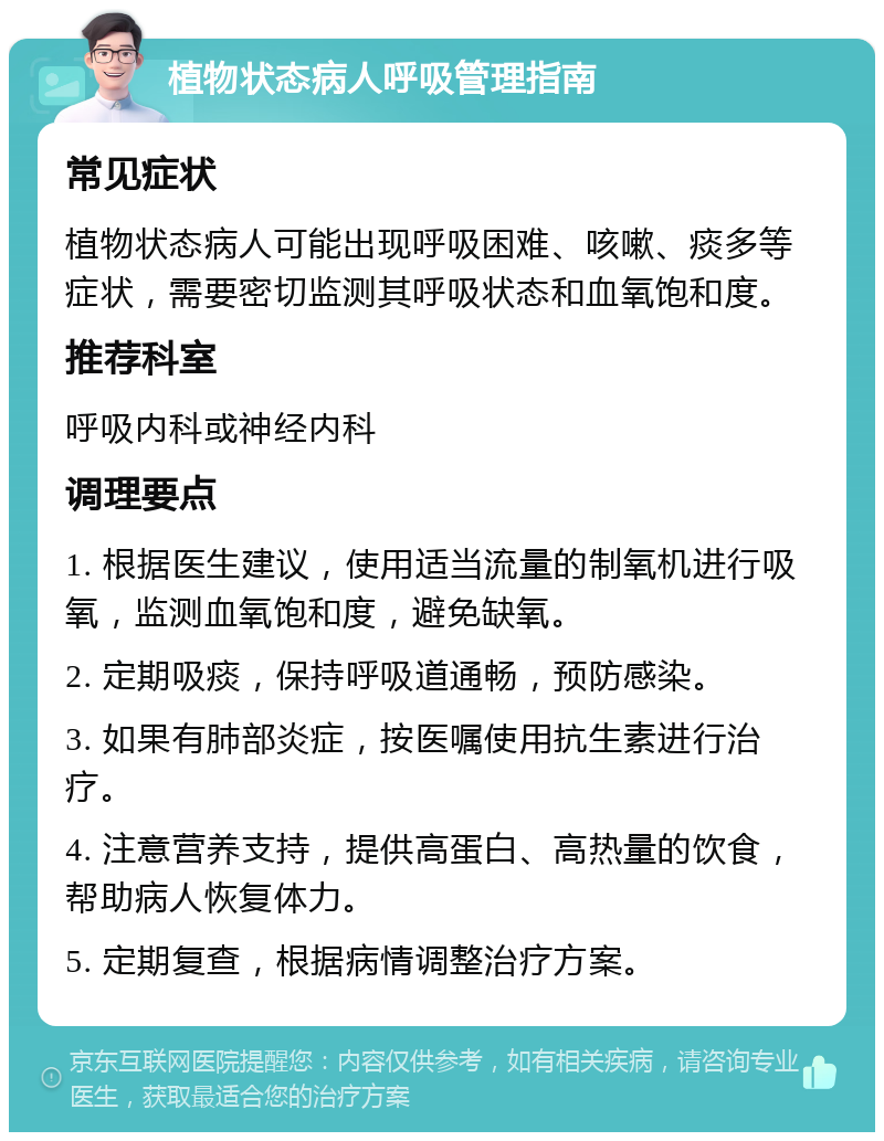 植物状态病人呼吸管理指南 常见症状 植物状态病人可能出现呼吸困难、咳嗽、痰多等症状，需要密切监测其呼吸状态和血氧饱和度。 推荐科室 呼吸内科或神经内科 调理要点 1. 根据医生建议，使用适当流量的制氧机进行吸氧，监测血氧饱和度，避免缺氧。 2. 定期吸痰，保持呼吸道通畅，预防感染。 3. 如果有肺部炎症，按医嘱使用抗生素进行治疗。 4. 注意营养支持，提供高蛋白、高热量的饮食，帮助病人恢复体力。 5. 定期复查，根据病情调整治疗方案。