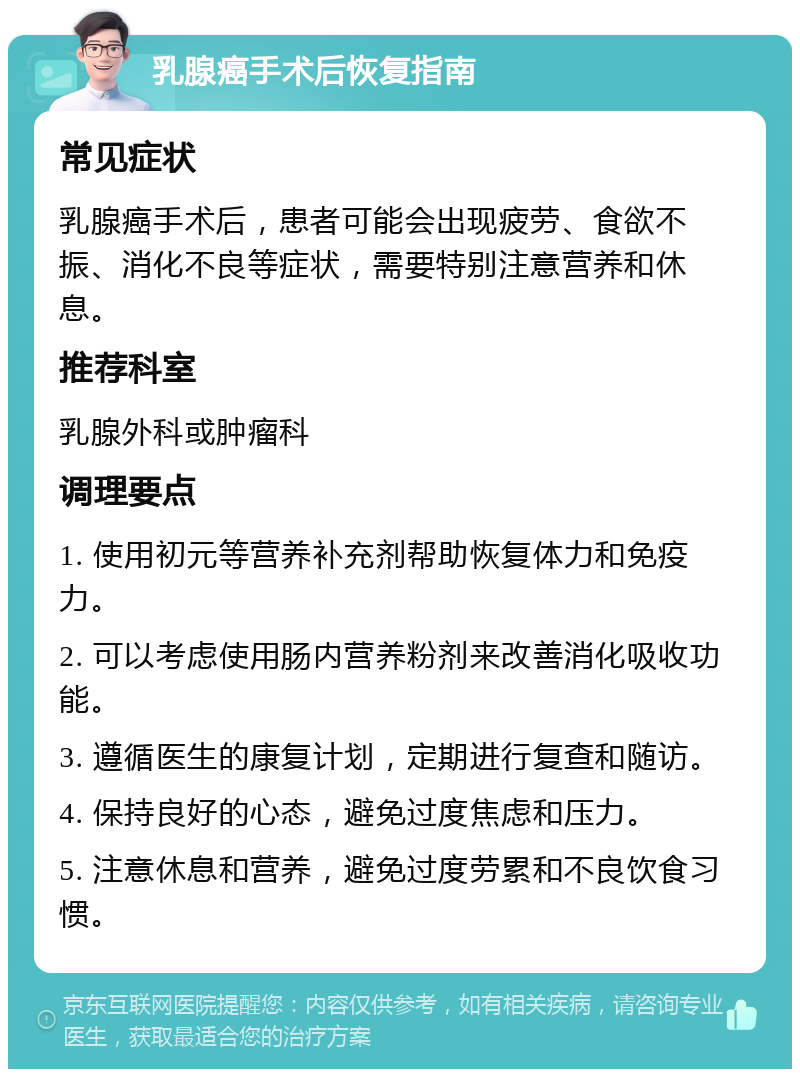 乳腺癌手术后恢复指南 常见症状 乳腺癌手术后，患者可能会出现疲劳、食欲不振、消化不良等症状，需要特别注意营养和休息。 推荐科室 乳腺外科或肿瘤科 调理要点 1. 使用初元等营养补充剂帮助恢复体力和免疫力。 2. 可以考虑使用肠内营养粉剂来改善消化吸收功能。 3. 遵循医生的康复计划，定期进行复查和随访。 4. 保持良好的心态，避免过度焦虑和压力。 5. 注意休息和营养，避免过度劳累和不良饮食习惯。