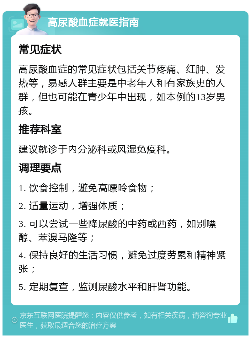 高尿酸血症就医指南 常见症状 高尿酸血症的常见症状包括关节疼痛、红肿、发热等，易感人群主要是中老年人和有家族史的人群，但也可能在青少年中出现，如本例的13岁男孩。 推荐科室 建议就诊于内分泌科或风湿免疫科。 调理要点 1. 饮食控制，避免高嘌呤食物； 2. 适量运动，增强体质； 3. 可以尝试一些降尿酸的中药或西药，如别嘌醇、苯溴马隆等； 4. 保持良好的生活习惯，避免过度劳累和精神紧张； 5. 定期复查，监测尿酸水平和肝肾功能。