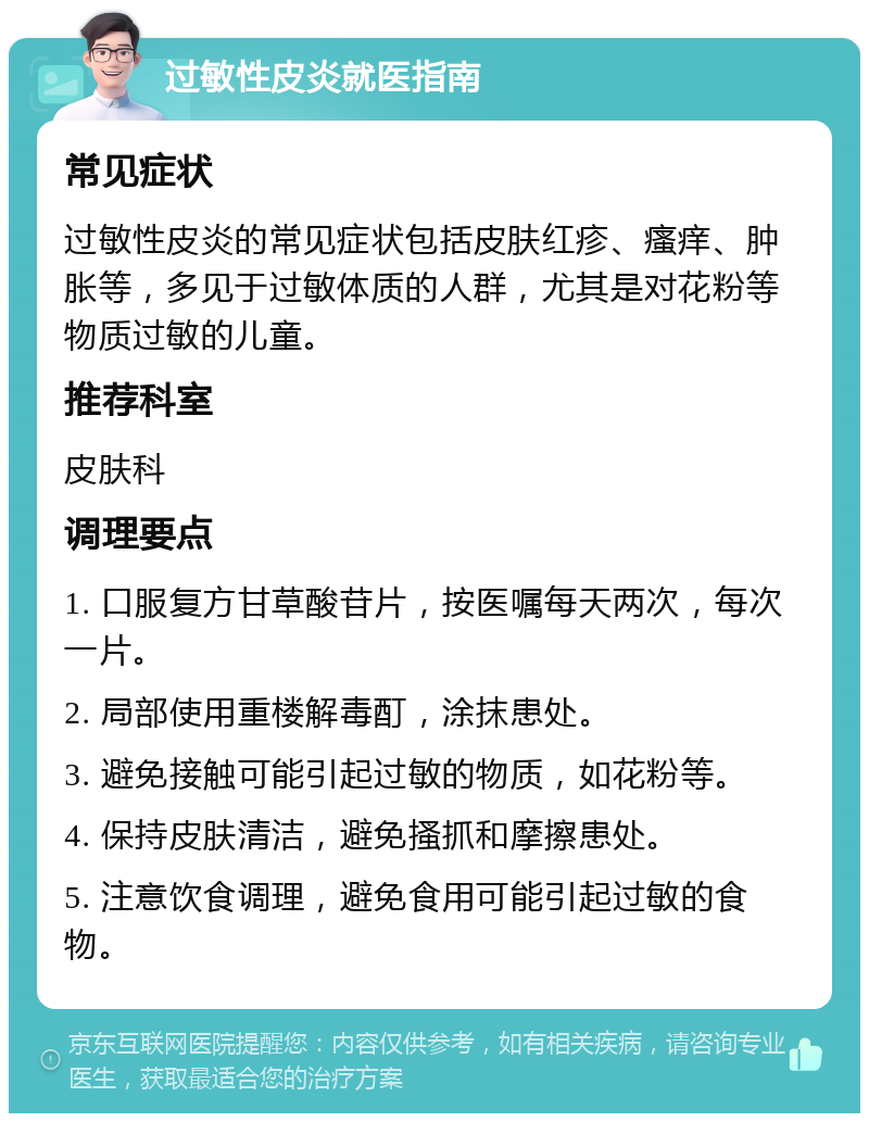 过敏性皮炎就医指南 常见症状 过敏性皮炎的常见症状包括皮肤红疹、瘙痒、肿胀等，多见于过敏体质的人群，尤其是对花粉等物质过敏的儿童。 推荐科室 皮肤科 调理要点 1. 口服复方甘草酸苷片，按医嘱每天两次，每次一片。 2. 局部使用重楼解毒酊，涂抹患处。 3. 避免接触可能引起过敏的物质，如花粉等。 4. 保持皮肤清洁，避免搔抓和摩擦患处。 5. 注意饮食调理，避免食用可能引起过敏的食物。