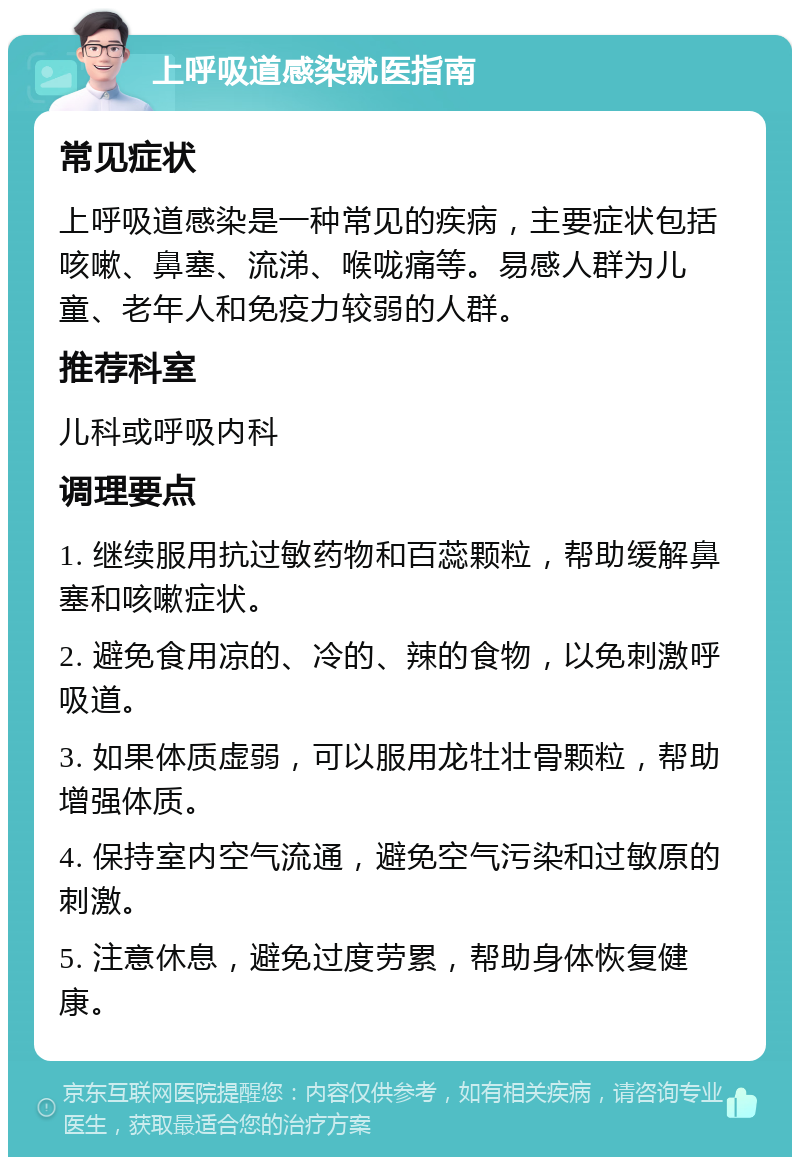 上呼吸道感染就医指南 常见症状 上呼吸道感染是一种常见的疾病，主要症状包括咳嗽、鼻塞、流涕、喉咙痛等。易感人群为儿童、老年人和免疫力较弱的人群。 推荐科室 儿科或呼吸内科 调理要点 1. 继续服用抗过敏药物和百蕊颗粒，帮助缓解鼻塞和咳嗽症状。 2. 避免食用凉的、冷的、辣的食物，以免刺激呼吸道。 3. 如果体质虚弱，可以服用龙牡壮骨颗粒，帮助增强体质。 4. 保持室内空气流通，避免空气污染和过敏原的刺激。 5. 注意休息，避免过度劳累，帮助身体恢复健康。