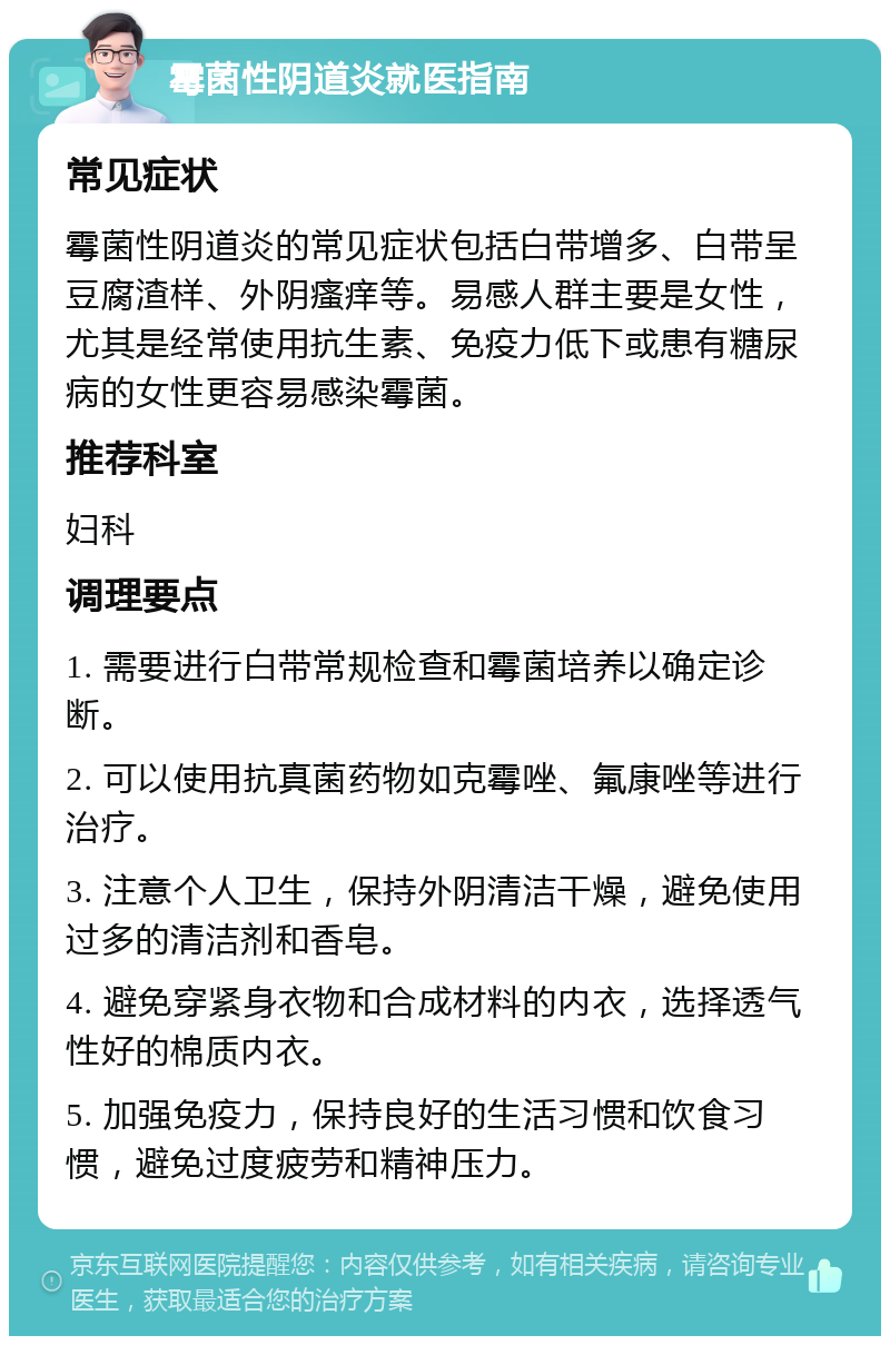 霉菌性阴道炎就医指南 常见症状 霉菌性阴道炎的常见症状包括白带增多、白带呈豆腐渣样、外阴瘙痒等。易感人群主要是女性，尤其是经常使用抗生素、免疫力低下或患有糖尿病的女性更容易感染霉菌。 推荐科室 妇科 调理要点 1. 需要进行白带常规检查和霉菌培养以确定诊断。 2. 可以使用抗真菌药物如克霉唑、氟康唑等进行治疗。 3. 注意个人卫生，保持外阴清洁干燥，避免使用过多的清洁剂和香皂。 4. 避免穿紧身衣物和合成材料的内衣，选择透气性好的棉质内衣。 5. 加强免疫力，保持良好的生活习惯和饮食习惯，避免过度疲劳和精神压力。