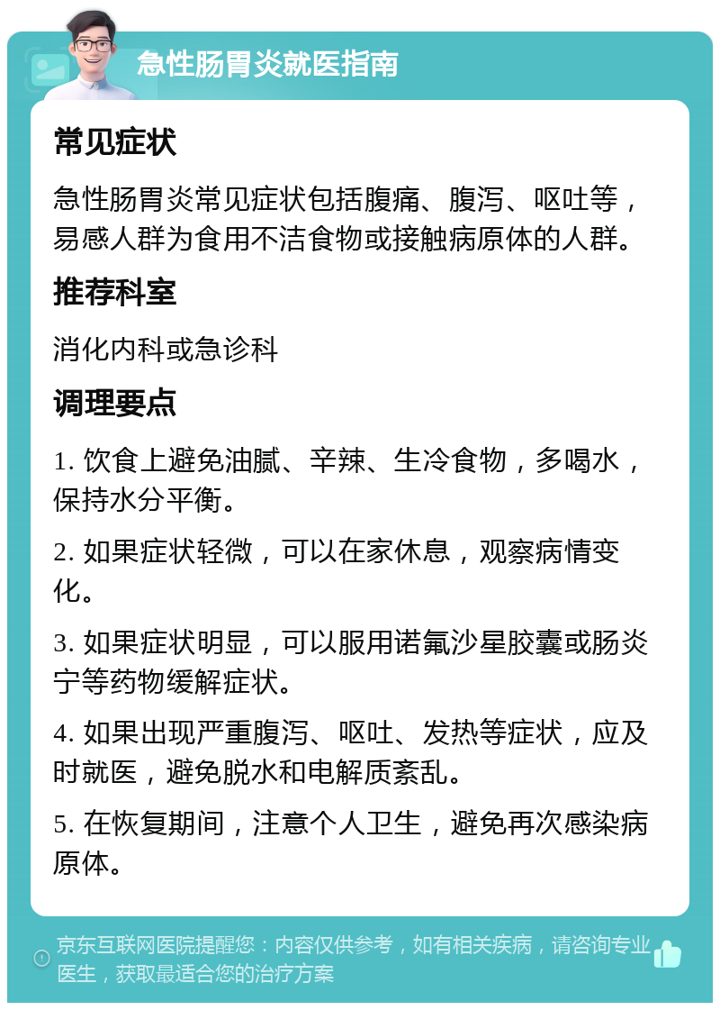 急性肠胃炎就医指南 常见症状 急性肠胃炎常见症状包括腹痛、腹泻、呕吐等，易感人群为食用不洁食物或接触病原体的人群。 推荐科室 消化内科或急诊科 调理要点 1. 饮食上避免油腻、辛辣、生冷食物，多喝水，保持水分平衡。 2. 如果症状轻微，可以在家休息，观察病情变化。 3. 如果症状明显，可以服用诺氟沙星胶囊或肠炎宁等药物缓解症状。 4. 如果出现严重腹泻、呕吐、发热等症状，应及时就医，避免脱水和电解质紊乱。 5. 在恢复期间，注意个人卫生，避免再次感染病原体。