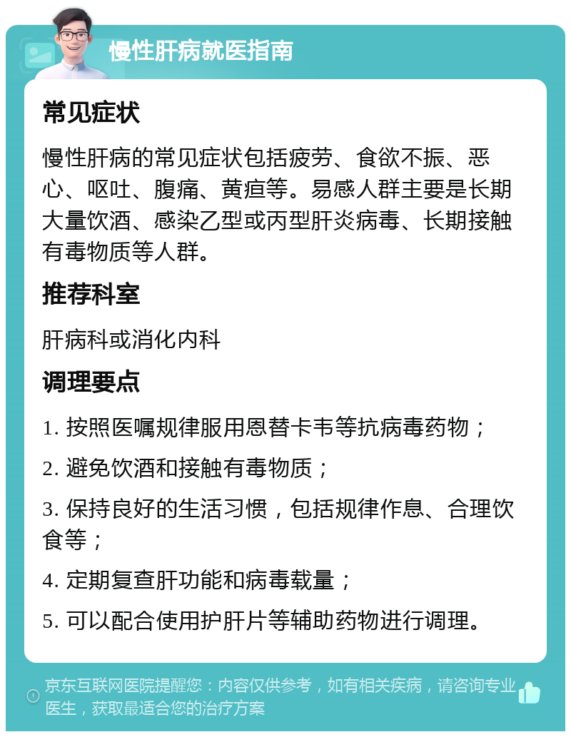 慢性肝病就医指南 常见症状 慢性肝病的常见症状包括疲劳、食欲不振、恶心、呕吐、腹痛、黄疸等。易感人群主要是长期大量饮酒、感染乙型或丙型肝炎病毒、长期接触有毒物质等人群。 推荐科室 肝病科或消化内科 调理要点 1. 按照医嘱规律服用恩替卡韦等抗病毒药物； 2. 避免饮酒和接触有毒物质； 3. 保持良好的生活习惯，包括规律作息、合理饮食等； 4. 定期复查肝功能和病毒载量； 5. 可以配合使用护肝片等辅助药物进行调理。