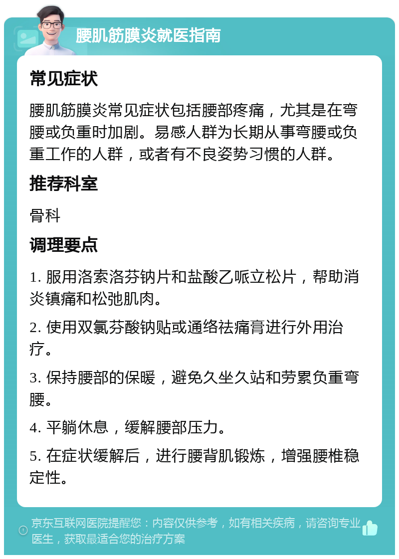 腰肌筋膜炎就医指南 常见症状 腰肌筋膜炎常见症状包括腰部疼痛，尤其是在弯腰或负重时加剧。易感人群为长期从事弯腰或负重工作的人群，或者有不良姿势习惯的人群。 推荐科室 骨科 调理要点 1. 服用洛索洛芬钠片和盐酸乙哌立松片，帮助消炎镇痛和松弛肌肉。 2. 使用双氯芬酸钠贴或通络祛痛膏进行外用治疗。 3. 保持腰部的保暖，避免久坐久站和劳累负重弯腰。 4. 平躺休息，缓解腰部压力。 5. 在症状缓解后，进行腰背肌锻炼，增强腰椎稳定性。