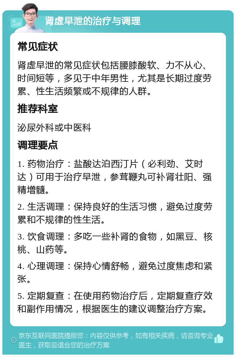 肾虚早泄的治疗与调理 常见症状 肾虚早泄的常见症状包括腰膝酸软、力不从心、时间短等，多见于中年男性，尤其是长期过度劳累、性生活频繁或不规律的人群。 推荐科室 泌尿外科或中医科 调理要点 1. 药物治疗：盐酸达泊西汀片（必利劲、艾时达）可用于治疗早泄，参茸鞭丸可补肾壮阳、强精増髓。 2. 生活调理：保持良好的生活习惯，避免过度劳累和不规律的性生活。 3. 饮食调理：多吃一些补肾的食物，如黑豆、核桃、山药等。 4. 心理调理：保持心情舒畅，避免过度焦虑和紧张。 5. 定期复查：在使用药物治疗后，定期复查疗效和副作用情况，根据医生的建议调整治疗方案。