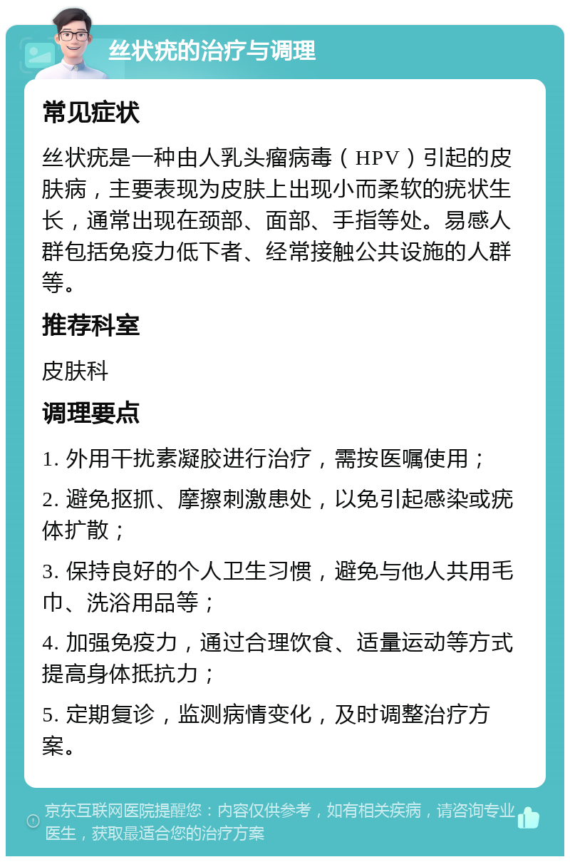 丝状疣的治疗与调理 常见症状 丝状疣是一种由人乳头瘤病毒（HPV）引起的皮肤病，主要表现为皮肤上出现小而柔软的疣状生长，通常出现在颈部、面部、手指等处。易感人群包括免疫力低下者、经常接触公共设施的人群等。 推荐科室 皮肤科 调理要点 1. 外用干扰素凝胶进行治疗，需按医嘱使用； 2. 避免抠抓、摩擦刺激患处，以免引起感染或疣体扩散； 3. 保持良好的个人卫生习惯，避免与他人共用毛巾、洗浴用品等； 4. 加强免疫力，通过合理饮食、适量运动等方式提高身体抵抗力； 5. 定期复诊，监测病情变化，及时调整治疗方案。