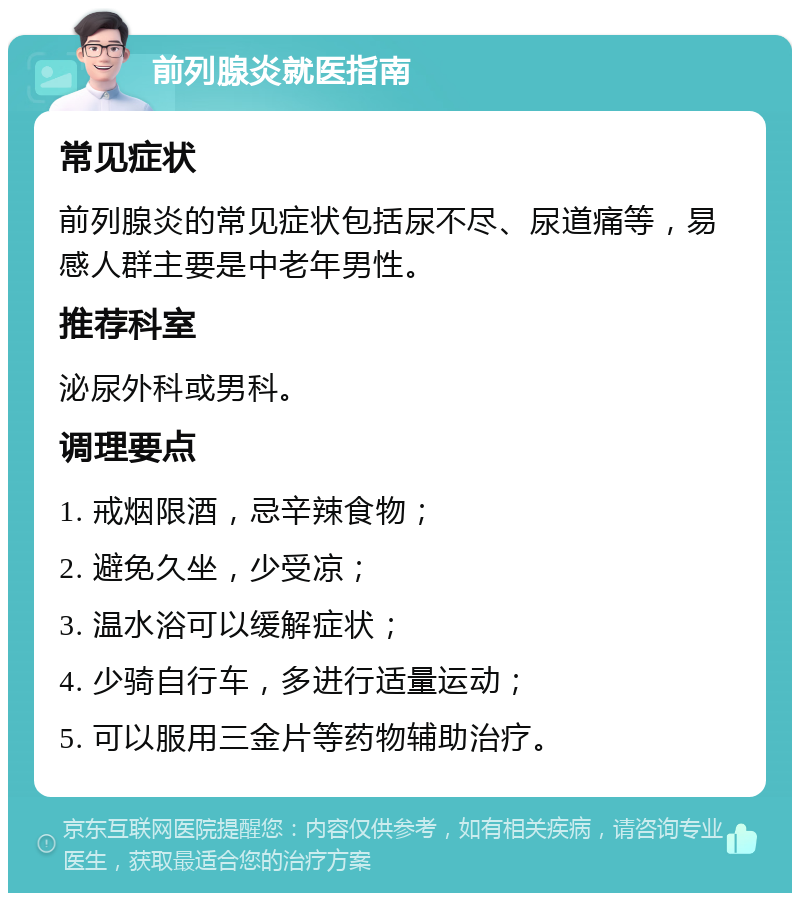 前列腺炎就医指南 常见症状 前列腺炎的常见症状包括尿不尽、尿道痛等，易感人群主要是中老年男性。 推荐科室 泌尿外科或男科。 调理要点 1. 戒烟限酒，忌辛辣食物； 2. 避免久坐，少受凉； 3. 温水浴可以缓解症状； 4. 少骑自行车，多进行适量运动； 5. 可以服用三金片等药物辅助治疗。