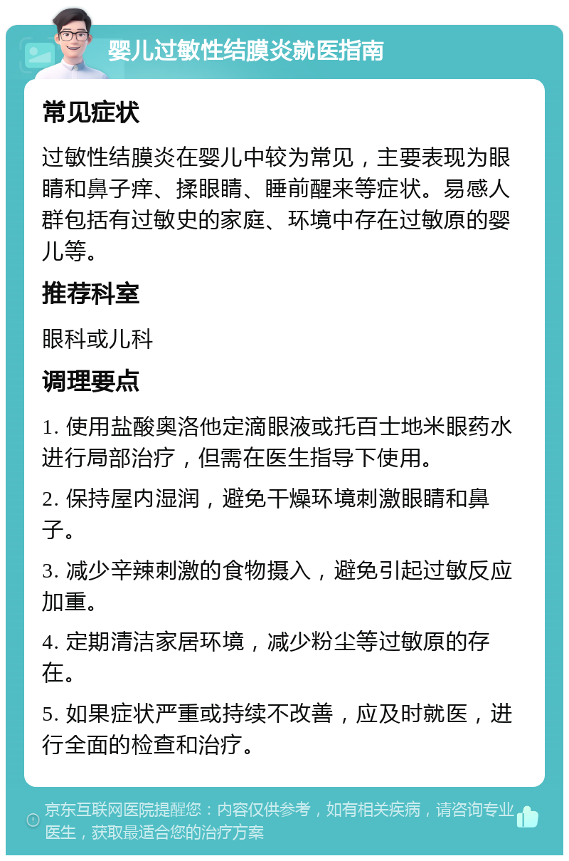 婴儿过敏性结膜炎就医指南 常见症状 过敏性结膜炎在婴儿中较为常见，主要表现为眼睛和鼻子痒、揉眼睛、睡前醒来等症状。易感人群包括有过敏史的家庭、环境中存在过敏原的婴儿等。 推荐科室 眼科或儿科 调理要点 1. 使用盐酸奥洛他定滴眼液或托百士地米眼药水进行局部治疗，但需在医生指导下使用。 2. 保持屋内湿润，避免干燥环境刺激眼睛和鼻子。 3. 减少辛辣刺激的食物摄入，避免引起过敏反应加重。 4. 定期清洁家居环境，减少粉尘等过敏原的存在。 5. 如果症状严重或持续不改善，应及时就医，进行全面的检查和治疗。