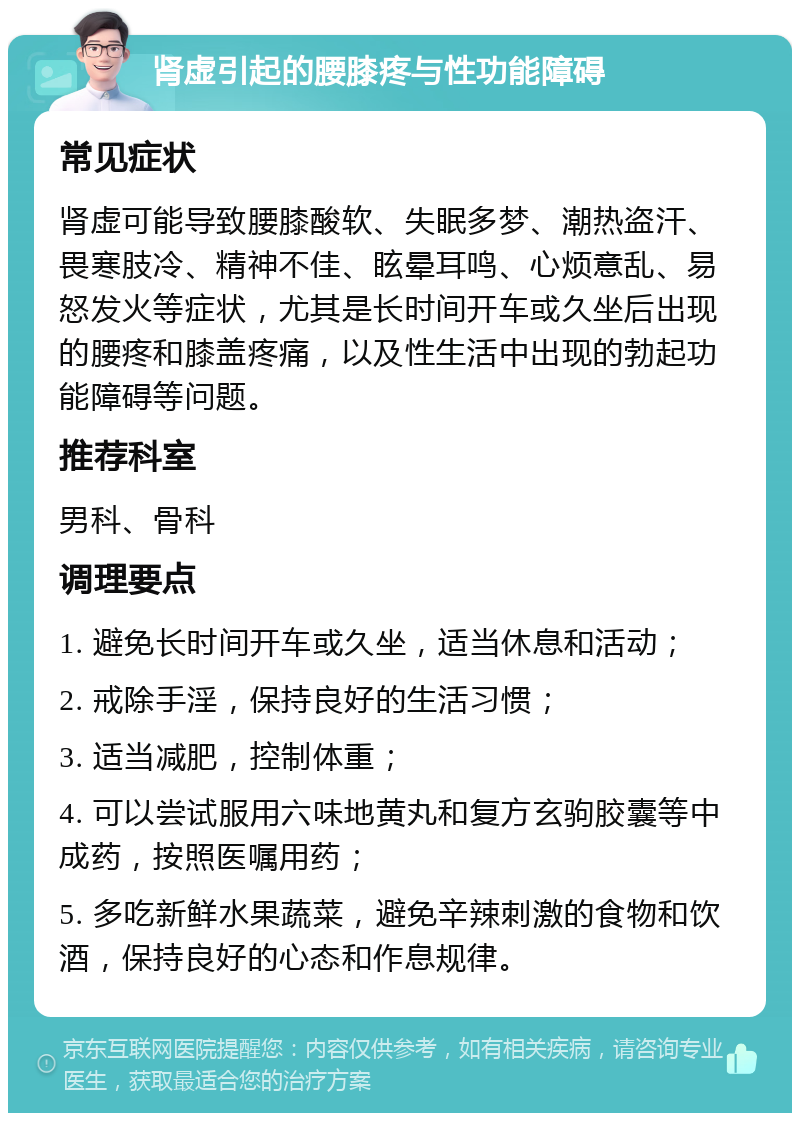 肾虚引起的腰膝疼与性功能障碍 常见症状 肾虚可能导致腰膝酸软、失眠多梦、潮热盗汗、畏寒肢冷、精神不佳、眩晕耳鸣、心烦意乱、易怒发火等症状，尤其是长时间开车或久坐后出现的腰疼和膝盖疼痛，以及性生活中出现的勃起功能障碍等问题。 推荐科室 男科、骨科 调理要点 1. 避免长时间开车或久坐，适当休息和活动； 2. 戒除手淫，保持良好的生活习惯； 3. 适当减肥，控制体重； 4. 可以尝试服用六味地黄丸和复方玄驹胶囊等中成药，按照医嘱用药； 5. 多吃新鲜水果蔬菜，避免辛辣刺激的食物和饮酒，保持良好的心态和作息规律。