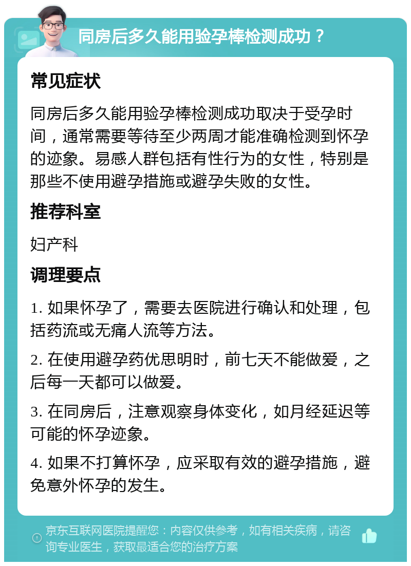 同房后多久能用验孕棒检测成功？ 常见症状 同房后多久能用验孕棒检测成功取决于受孕时间，通常需要等待至少两周才能准确检测到怀孕的迹象。易感人群包括有性行为的女性，特别是那些不使用避孕措施或避孕失败的女性。 推荐科室 妇产科 调理要点 1. 如果怀孕了，需要去医院进行确认和处理，包括药流或无痛人流等方法。 2. 在使用避孕药优思明时，前七天不能做爱，之后每一天都可以做爱。 3. 在同房后，注意观察身体变化，如月经延迟等可能的怀孕迹象。 4. 如果不打算怀孕，应采取有效的避孕措施，避免意外怀孕的发生。