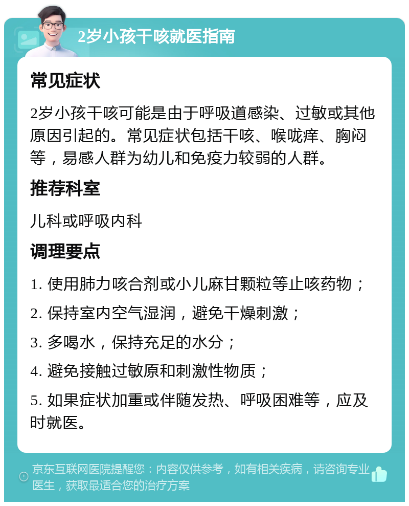 2岁小孩干咳就医指南 常见症状 2岁小孩干咳可能是由于呼吸道感染、过敏或其他原因引起的。常见症状包括干咳、喉咙痒、胸闷等，易感人群为幼儿和免疫力较弱的人群。 推荐科室 儿科或呼吸内科 调理要点 1. 使用肺力咳合剂或小儿麻甘颗粒等止咳药物； 2. 保持室内空气湿润，避免干燥刺激； 3. 多喝水，保持充足的水分； 4. 避免接触过敏原和刺激性物质； 5. 如果症状加重或伴随发热、呼吸困难等，应及时就医。