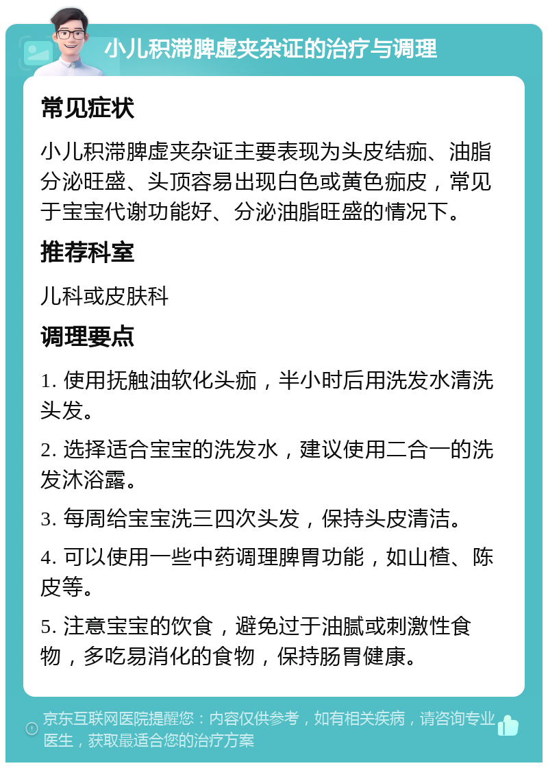 小儿积滞脾虚夹杂证的治疗与调理 常见症状 小儿积滞脾虚夹杂证主要表现为头皮结痂、油脂分泌旺盛、头顶容易出现白色或黄色痂皮，常见于宝宝代谢功能好、分泌油脂旺盛的情况下。 推荐科室 儿科或皮肤科 调理要点 1. 使用抚触油软化头痂，半小时后用洗发水清洗头发。 2. 选择适合宝宝的洗发水，建议使用二合一的洗发沐浴露。 3. 每周给宝宝洗三四次头发，保持头皮清洁。 4. 可以使用一些中药调理脾胃功能，如山楂、陈皮等。 5. 注意宝宝的饮食，避免过于油腻或刺激性食物，多吃易消化的食物，保持肠胃健康。