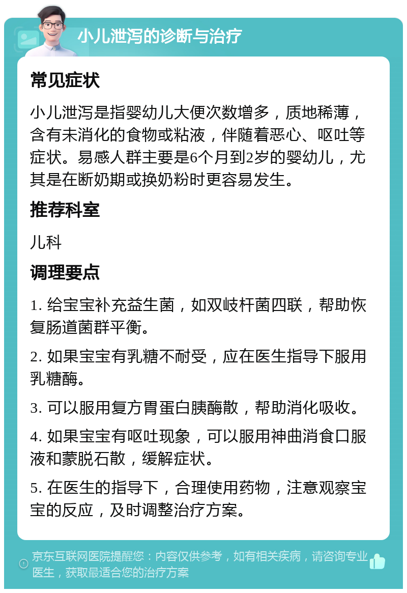 小儿泄泻的诊断与治疗 常见症状 小儿泄泻是指婴幼儿大便次数增多，质地稀薄，含有未消化的食物或粘液，伴随着恶心、呕吐等症状。易感人群主要是6个月到2岁的婴幼儿，尤其是在断奶期或换奶粉时更容易发生。 推荐科室 儿科 调理要点 1. 给宝宝补充益生菌，如双岐杆菌四联，帮助恢复肠道菌群平衡。 2. 如果宝宝有乳糖不耐受，应在医生指导下服用乳糖酶。 3. 可以服用复方胃蛋白胰酶散，帮助消化吸收。 4. 如果宝宝有呕吐现象，可以服用神曲消食口服液和蒙脱石散，缓解症状。 5. 在医生的指导下，合理使用药物，注意观察宝宝的反应，及时调整治疗方案。