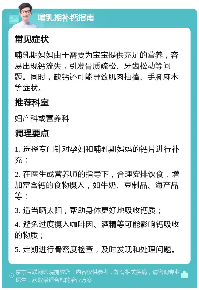 哺乳期补钙指南 常见症状 哺乳期妈妈由于需要为宝宝提供充足的营养，容易出现钙流失，引发骨质疏松、牙齿松动等问题。同时，缺钙还可能导致肌肉抽搐、手脚麻木等症状。 推荐科室 妇产科或营养科 调理要点 1. 选择专门针对孕妇和哺乳期妈妈的钙片进行补充； 2. 在医生或营养师的指导下，合理安排饮食，增加富含钙的食物摄入，如牛奶、豆制品、海产品等； 3. 适当晒太阳，帮助身体更好地吸收钙质； 4. 避免过度摄入咖啡因、酒精等可能影响钙吸收的物质； 5. 定期进行骨密度检查，及时发现和处理问题。