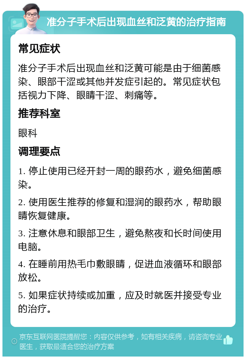 准分子手术后出现血丝和泛黄的治疗指南 常见症状 准分子手术后出现血丝和泛黄可能是由于细菌感染、眼部干涩或其他并发症引起的。常见症状包括视力下降、眼睛干涩、刺痛等。 推荐科室 眼科 调理要点 1. 停止使用已经开封一周的眼药水，避免细菌感染。 2. 使用医生推荐的修复和湿润的眼药水，帮助眼睛恢复健康。 3. 注意休息和眼部卫生，避免熬夜和长时间使用电脑。 4. 在睡前用热毛巾敷眼睛，促进血液循环和眼部放松。 5. 如果症状持续或加重，应及时就医并接受专业的治疗。