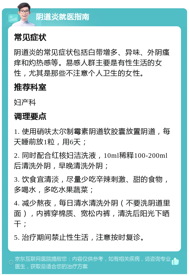 阴道炎就医指南 常见症状 阴道炎的常见症状包括白带增多、异味、外阴瘙痒和灼热感等。易感人群主要是有性生活的女性，尤其是那些不注意个人卫生的女性。 推荐科室 妇产科 调理要点 1. 使用硝呋太尔制霉素阴道软胶囊放置阴道，每天睡前放1粒，用6天； 2. 同时配合红核妇洁洗液，10ml稀释100-200ml后清洗外阴，早晚清洗外阴； 3. 饮食宜清淡，尽量少吃辛辣刺激、甜的食物，多喝水，多吃水果蔬菜； 4. 减少熬夜，每日清水清洗外阴（不要洗阴道里面），内裤穿棉质、宽松内裤，清洗后阳光下晒干； 5. 治疗期间禁止性生活，注意按时复诊。