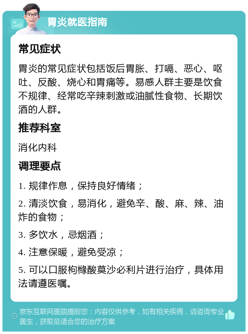 胃炎就医指南 常见症状 胃炎的常见症状包括饭后胃胀、打嗝、恶心、呕吐、反酸、烧心和胃痛等。易感人群主要是饮食不规律、经常吃辛辣刺激或油腻性食物、长期饮酒的人群。 推荐科室 消化内科 调理要点 1. 规律作息，保持良好情绪； 2. 清淡饮食，易消化，避免辛、酸、麻、辣、油炸的食物； 3. 多饮水，忌烟酒； 4. 注意保暖，避免受凉； 5. 可以口服枸橼酸莫沙必利片进行治疗，具体用法请遵医嘱。