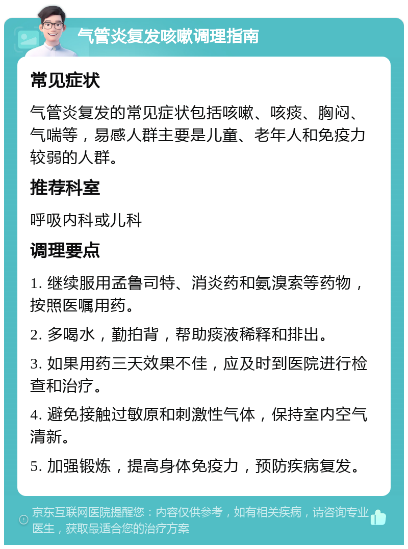 气管炎复发咳嗽调理指南 常见症状 气管炎复发的常见症状包括咳嗽、咳痰、胸闷、气喘等，易感人群主要是儿童、老年人和免疫力较弱的人群。 推荐科室 呼吸内科或儿科 调理要点 1. 继续服用孟鲁司特、消炎药和氨溴索等药物，按照医嘱用药。 2. 多喝水，勤拍背，帮助痰液稀释和排出。 3. 如果用药三天效果不佳，应及时到医院进行检查和治疗。 4. 避免接触过敏原和刺激性气体，保持室内空气清新。 5. 加强锻炼，提高身体免疫力，预防疾病复发。