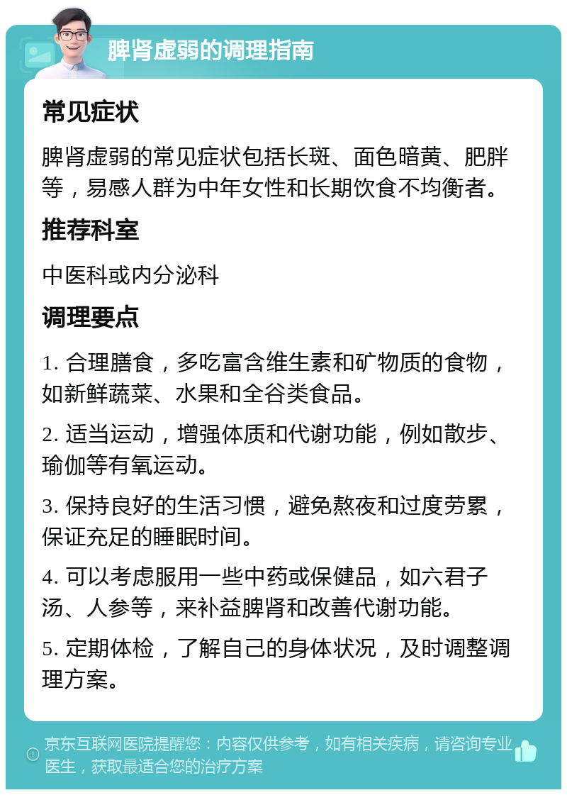 脾肾虚弱的调理指南 常见症状 脾肾虚弱的常见症状包括长斑、面色暗黄、肥胖等，易感人群为中年女性和长期饮食不均衡者。 推荐科室 中医科或内分泌科 调理要点 1. 合理膳食，多吃富含维生素和矿物质的食物，如新鲜蔬菜、水果和全谷类食品。 2. 适当运动，增强体质和代谢功能，例如散步、瑜伽等有氧运动。 3. 保持良好的生活习惯，避免熬夜和过度劳累，保证充足的睡眠时间。 4. 可以考虑服用一些中药或保健品，如六君子汤、人参等，来补益脾肾和改善代谢功能。 5. 定期体检，了解自己的身体状况，及时调整调理方案。