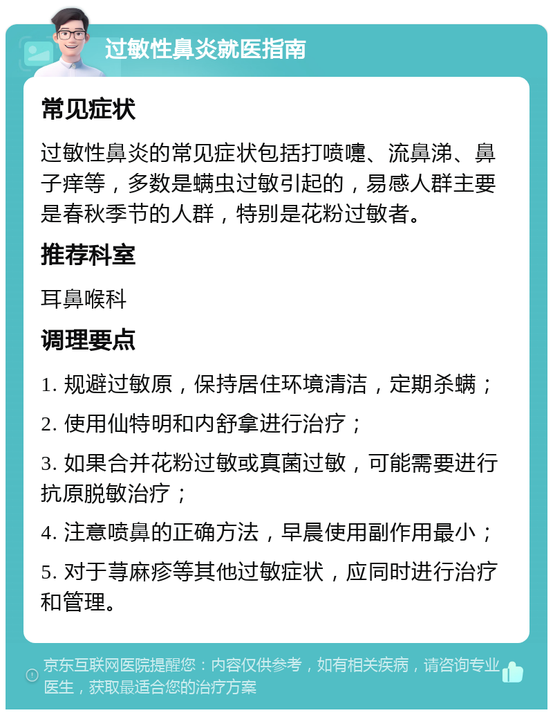 过敏性鼻炎就医指南 常见症状 过敏性鼻炎的常见症状包括打喷嚏、流鼻涕、鼻子痒等，多数是螨虫过敏引起的，易感人群主要是春秋季节的人群，特别是花粉过敏者。 推荐科室 耳鼻喉科 调理要点 1. 规避过敏原，保持居住环境清洁，定期杀螨； 2. 使用仙特明和内舒拿进行治疗； 3. 如果合并花粉过敏或真菌过敏，可能需要进行抗原脱敏治疗； 4. 注意喷鼻的正确方法，早晨使用副作用最小； 5. 对于荨麻疹等其他过敏症状，应同时进行治疗和管理。