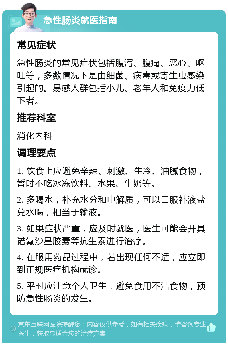 急性肠炎就医指南 常见症状 急性肠炎的常见症状包括腹泻、腹痛、恶心、呕吐等，多数情况下是由细菌、病毒或寄生虫感染引起的。易感人群包括小儿、老年人和免疫力低下者。 推荐科室 消化内科 调理要点 1. 饮食上应避免辛辣、刺激、生冷、油腻食物，暂时不吃冰冻饮料、水果、牛奶等。 2. 多喝水，补充水分和电解质，可以口服补液盐兑水喝，相当于输液。 3. 如果症状严重，应及时就医，医生可能会开具诺氟沙星胶囊等抗生素进行治疗。 4. 在服用药品过程中，若出现任何不适，应立即到正规医疗机构就诊。 5. 平时应注意个人卫生，避免食用不洁食物，预防急性肠炎的发生。