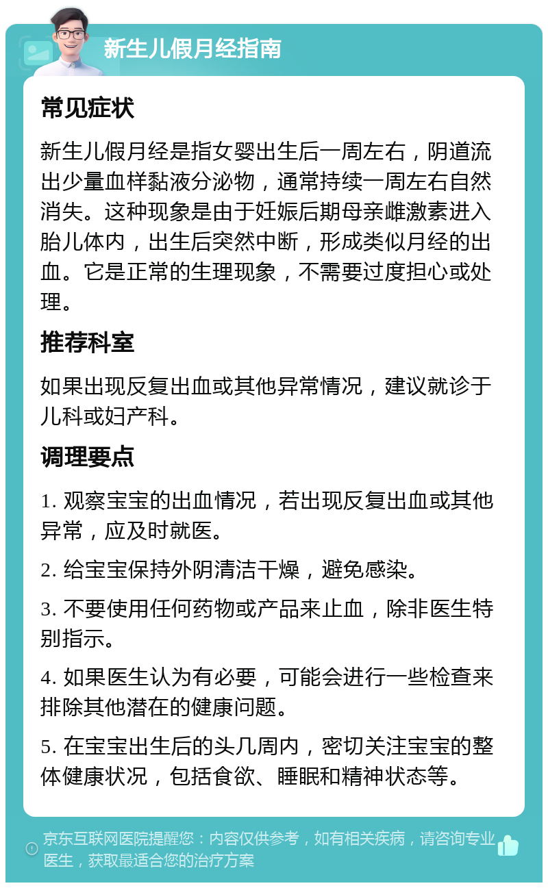 新生儿假月经指南 常见症状 新生儿假月经是指女婴出生后一周左右，阴道流出少量血样黏液分泌物，通常持续一周左右自然消失。这种现象是由于妊娠后期母亲雌激素进入胎儿体内，出生后突然中断，形成类似月经的出血。它是正常的生理现象，不需要过度担心或处理。 推荐科室 如果出现反复出血或其他异常情况，建议就诊于儿科或妇产科。 调理要点 1. 观察宝宝的出血情况，若出现反复出血或其他异常，应及时就医。 2. 给宝宝保持外阴清洁干燥，避免感染。 3. 不要使用任何药物或产品来止血，除非医生特别指示。 4. 如果医生认为有必要，可能会进行一些检查来排除其他潜在的健康问题。 5. 在宝宝出生后的头几周内，密切关注宝宝的整体健康状况，包括食欲、睡眠和精神状态等。