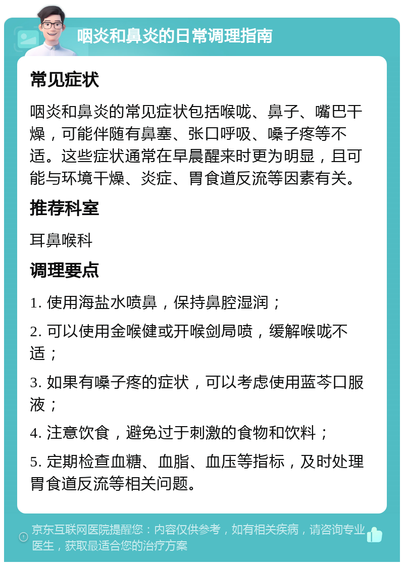 咽炎和鼻炎的日常调理指南 常见症状 咽炎和鼻炎的常见症状包括喉咙、鼻子、嘴巴干燥，可能伴随有鼻塞、张口呼吸、嗓子疼等不适。这些症状通常在早晨醒来时更为明显，且可能与环境干燥、炎症、胃食道反流等因素有关。 推荐科室 耳鼻喉科 调理要点 1. 使用海盐水喷鼻，保持鼻腔湿润； 2. 可以使用金喉健或开喉剑局喷，缓解喉咙不适； 3. 如果有嗓子疼的症状，可以考虑使用蓝芩口服液； 4. 注意饮食，避免过于刺激的食物和饮料； 5. 定期检查血糖、血脂、血压等指标，及时处理胃食道反流等相关问题。