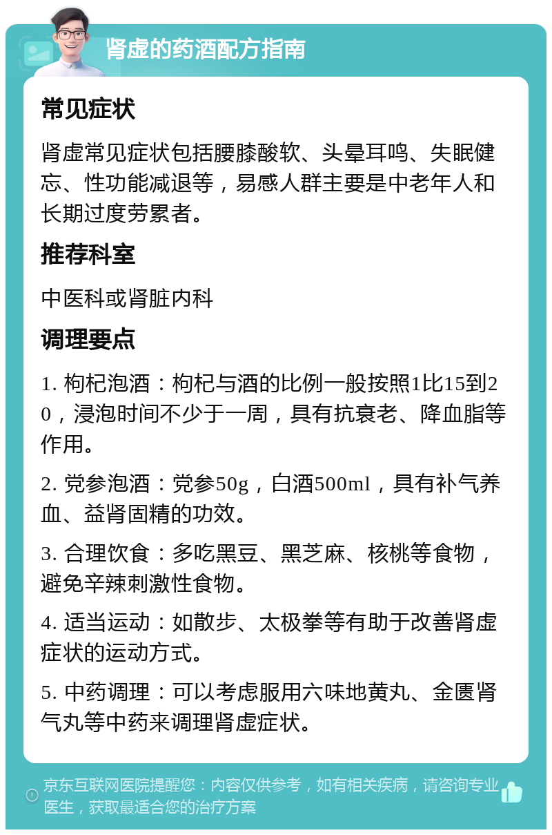 肾虚的药酒配方指南 常见症状 肾虚常见症状包括腰膝酸软、头晕耳鸣、失眠健忘、性功能减退等，易感人群主要是中老年人和长期过度劳累者。 推荐科室 中医科或肾脏内科 调理要点 1. 枸杞泡酒：枸杞与酒的比例一般按照1比15到20，浸泡时间不少于一周，具有抗衰老、降血脂等作用。 2. 党参泡酒：党参50g，白酒500ml，具有补气养血、益肾固精的功效。 3. 合理饮食：多吃黑豆、黑芝麻、核桃等食物，避免辛辣刺激性食物。 4. 适当运动：如散步、太极拳等有助于改善肾虚症状的运动方式。 5. 中药调理：可以考虑服用六味地黄丸、金匮肾气丸等中药来调理肾虚症状。