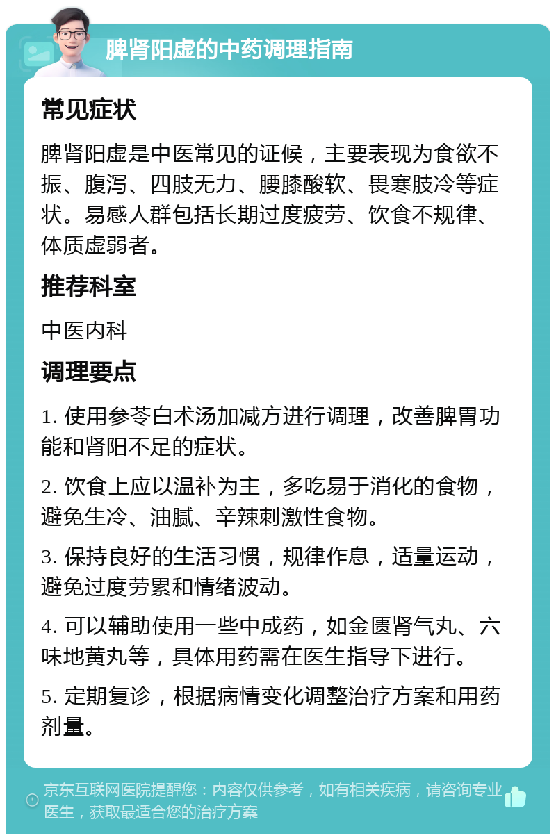 脾肾阳虚的中药调理指南 常见症状 脾肾阳虚是中医常见的证候，主要表现为食欲不振、腹泻、四肢无力、腰膝酸软、畏寒肢冷等症状。易感人群包括长期过度疲劳、饮食不规律、体质虚弱者。 推荐科室 中医内科 调理要点 1. 使用参苓白术汤加减方进行调理，改善脾胃功能和肾阳不足的症状。 2. 饮食上应以温补为主，多吃易于消化的食物，避免生冷、油腻、辛辣刺激性食物。 3. 保持良好的生活习惯，规律作息，适量运动，避免过度劳累和情绪波动。 4. 可以辅助使用一些中成药，如金匮肾气丸、六味地黄丸等，具体用药需在医生指导下进行。 5. 定期复诊，根据病情变化调整治疗方案和用药剂量。